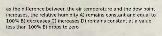 as the difference between the air temperature and the dew point increases, the relative humidity A) remains constant and equal to 100% B) decreases C) increases D) remains constant at a value less than 100% E) drops to zero