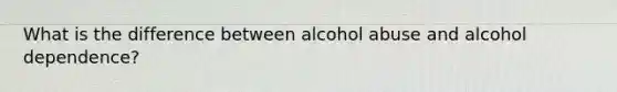 What is the difference between alcohol abuse and alcohol dependence?