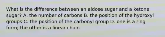 What is the difference between an aldose sugar and a ketone sugar? A. the number of carbons B. the position of the hydroxyl groups C. the position of the carbonyl group D. one is a ring form; the other is a linear chain