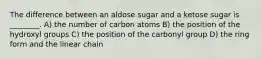 The difference between an aldose sugar and a ketose sugar is ________. A) the number of carbon atoms B) the position of the hydroxyl groups C) the position of the carbonyl group D) the ring form and the linear chain