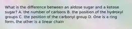 What is the difference between an aldose sugar and a ketose sugar? A. the number of carbons B. the position of the hydroxyl groups C. the position of the carbonyl group D. One is a ring form, the other is a linear chain