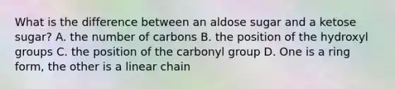 What is the difference between an aldose sugar and a ketose sugar? A. the number of carbons B. the position of the hydroxyl groups C. the position of the carbonyl group D. One is a ring form, the other is a linear chain