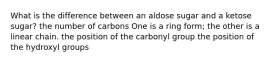 What is the difference between an aldose sugar and a ketose sugar? the number of carbons One is a ring form; the other is a linear chain. the position of the carbonyl group the position of the hydroxyl groups