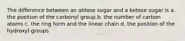 The difference between an aldose sugar and a ketose sugar is a. the position of the carbonyl group b. the number of carbon atoms c. the ring form and the linear chain d. the position of the hydroxyl groups