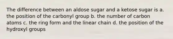 The difference between an aldose sugar and a ketose sugar is a. the position of the carbonyl group b. the number of carbon atoms c. the ring form and the linear chain d. the position of the hydroxyl groups