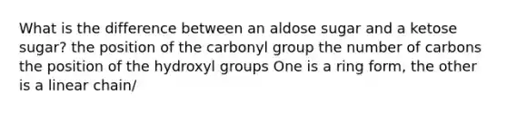 What is the difference between an aldose sugar and a ketose sugar? the position of the carbonyl group the number of carbons the position of the hydroxyl groups One is a ring form, the other is a linear chain/