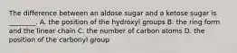 The difference between an aldose sugar and a ketose sugar is ________. A. the position of the hydroxyl groups B. the ring form and the linear chain C. the number of carbon atoms D. the position of the carbonyl group