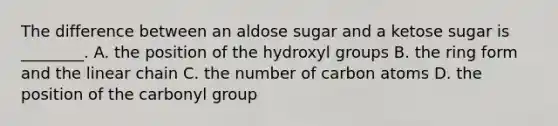 The difference between an aldose sugar and a ketose sugar is ________. A. the position of the hydroxyl groups B. the ring form and the linear chain C. the number of carbon atoms D. the position of the carbonyl group