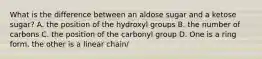 What is the difference between an aldose sugar and a ketose sugar? A. the position of the hydroxyl groups B. the number of carbons C. the position of the carbonyl group D. One is a ring form, the other is a linear chain/