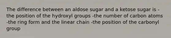 The difference between an aldose sugar and a ketose sugar is -the position of the hydroxyl groups -the number of carbon atoms -the ring form and the linear chain -the position of the carbonyl group