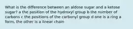 What is the difference between an aldose sugar and a ketose sugar? a the position of the hydroxyl group b the number of carbons c the positions of the carbonyl group d one is a ring a form, the other is a linear chain