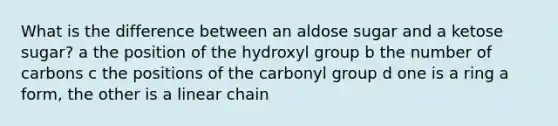 What is the difference between an aldose sugar and a ketose sugar? a the position of the hydroxyl group b the number of carbons c the positions of the carbonyl group d one is a ring a form, the other is a linear chain