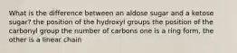 What is the difference between an aldose sugar and a ketose sugar? the position of the hydroxyl groups the position of the carbonyl group the number of carbons one is a ring form, the other is a linear chain