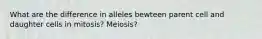 What are the difference in alleles bewteen parent cell and daughter cells in mitosis? Meiosis?