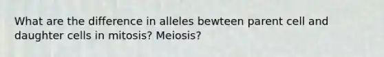 What are the difference in alleles bewteen parent cell and daughter cells in mitosis? Meiosis?