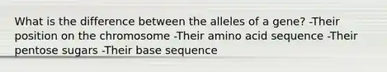 What is the difference between the alleles of a gene? -Their position on the chromosome -Their amino acid sequence -Their pentose sugars -Their base sequence