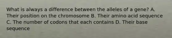 What is always a difference between the alleles of a gene? A. Their position on the chromosome B. Their amino acid sequence C. The number of codons that each contains D. Their base sequence