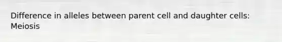 Difference in alleles between parent cell and daughter cells: Meiosis