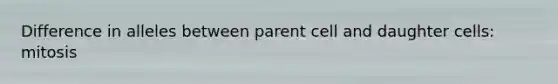 Difference in alleles between parent cell and daughter cells: mitosis