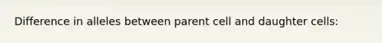 Difference in alleles between parent cell and daughter cells: