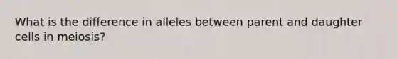 What is the difference in alleles between parent and daughter cells in meiosis?