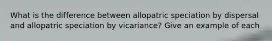 What is the difference between allopatric speciation by dispersal and allopatric speciation by vicariance? Give an example of each