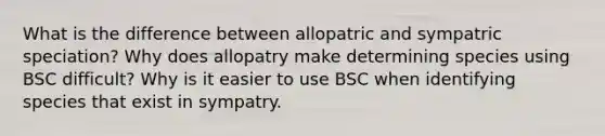 What is the difference between allopatric and sympatric speciation? Why does allopatry make determining species using BSC difficult? Why is it easier to use BSC when identifying species that exist in sympatry.