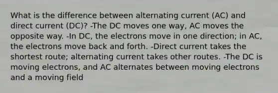 What is the difference between alternating current (AC) and direct current (DC)? -The DC moves one way, AC moves the opposite way. -In DC, the electrons move in one direction; in AC, the electrons move back and forth. -Direct current takes the shortest route; alternating current takes other routes. -The DC is moving electrons, and AC alternates between moving electrons and a moving field