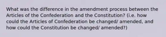 What was the difference in the amendment process between the Articles of the Confederation and the Constitution? (i.e. how could the Articles of Confederation be changed/ amended, and how could the Constitution be changed/ amended?)