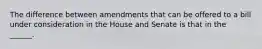 The difference between amendments that can be offered to a bill under consideration in the House and Senate is that in the ______.