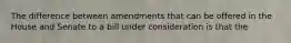 The difference between amendments that can be offered in the House and Senate to a bill under consideration is that the