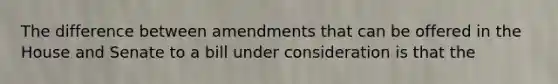 The difference between amendments that can be offered in the House and Senate to a bill under consideration is that the