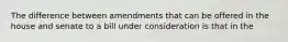 The difference between amendments that can be offered in the house and senate to a bill under consideration is that in the