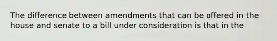 The difference between amendments that can be offered in the house and senate to a bill under consideration is that in the