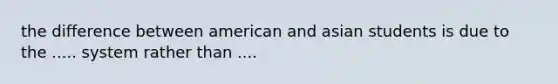 the difference between american and asian students is due to the ..... system rather than ....