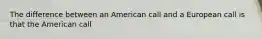 The difference between an American call and a European call is that the American call