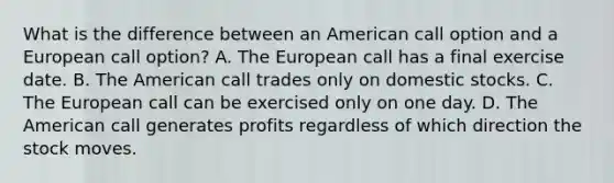 What is the difference between an American call option and a European call option? A. The European call has a final exercise date. B. The American call trades only on domestic stocks. C. The European call can be exercised only on one day. D. The American call generates profits regardless of which direction the stock moves.