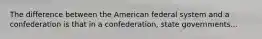 The difference between the American federal system and a confederation is that in a confederation, state governments...