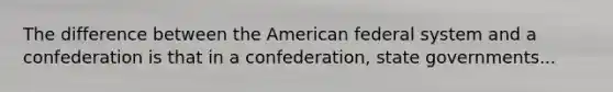 The difference between the American federal system and a confederation is that in a confederation, state governments...