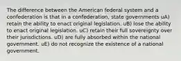 The difference between the American federal system and a confederation is that in a confederation, state governments uA) retain the ability to enact original legislation. uB) lose the ability to enact original legislation. uC) retain their full sovereignty over their jurisdictions. uD) are fully absorbed within the national government. uE) do not recognize the existence of a national government.