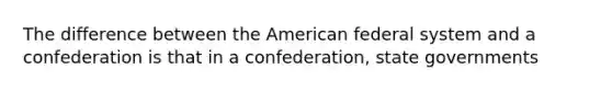 The difference between the American federal system and a confederation is that in a confederation, state governments