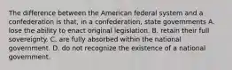 The difference between the American federal system and a confederation is that, in a confederation, state governments A. lose the ability to enact original legislation. B. retain their full sovereignty. C. are fully absorbed within the national government. D. do not recognize the existence of a national government.