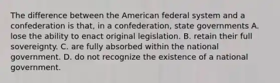 The difference between the American federal system and a confederation is that, in a confederation, state governments A. lose the ability to enact original legislation. B. retain their full sovereignty. C. are fully absorbed within the national government. D. do not recognize the existence of a national government.