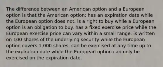 The difference between an American option and a European option is that the American option: has an expiration date while the European option does not. is a right to buy while a European option is an obligation to buy. has a fixed exercise price while the European exercise price can vary within a small range. is written on 100 shares of the underlying security while the European option covers 1,000 shares. can be exercised at any time up to the expiration date while the European option can only be exercised on the expiration date.