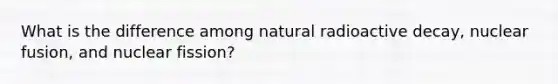 What is the difference among natural radioactive decay, nuclear fusion, and nuclear fission?