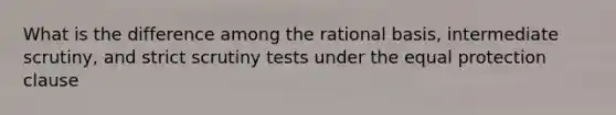 What is the difference among the rational basis, intermediate scrutiny, and strict scrutiny tests under the equal protection clause