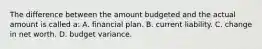 The difference between the amount budgeted and the actual amount is called a: A. financial plan. B. current liability. C. change in net worth. D. budget variance.