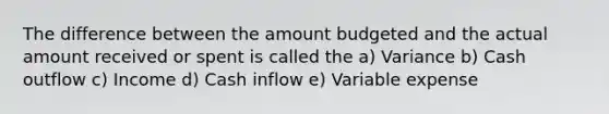 The difference between the amount budgeted and the actual amount received or spent is called the a) Variance b) Cash outflow c) Income d) Cash inflow e) Variable expense