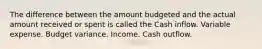 The difference between the amount budgeted and the actual amount received or spent is called the Cash inflow. Variable expense. Budget variance. Income. Cash outflow.