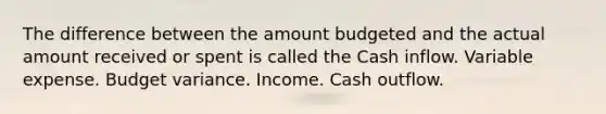 The difference between the amount budgeted and the actual amount received or spent is called the Cash inflow. Variable expense. Budget variance. Income. Cash outflow.